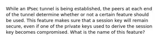 While an IPsec tunnel is being established, the peers at each end of the tunnel determine whether or not a certain feature should be used. This feature makes sure that a session key will remain secure, even if one of the private keys used to derive the session key becomes compromised. What is the name of this feature?