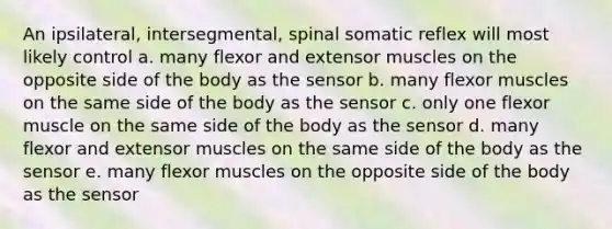 An ipsilateral, intersegmental, spinal somatic reflex will most likely control a. many flexor and extensor muscles on the opposite side of the body as the sensor b. many flexor muscles on the same side of the body as the sensor c. only one flexor muscle on the same side of the body as the sensor d. many flexor and extensor muscles on the same side of the body as the sensor e. many flexor muscles on the opposite side of the body as the sensor