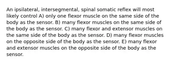 An ipsilateral, intersegmental, spinal somatic reflex will most likely control A) only one flexor muscle on the same side of the body as the sensor. B) many flexor muscles on the same side of the body as the sensor. C) many flexor and extensor muscles on the same side of the body as the sensor. D) many flexor muscles on the opposite side of the body as the sensor. E) many flexor and extensor muscles on the opposite side of the body as the sensor.