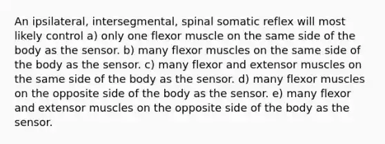 An ipsilateral, intersegmental, spinal somatic reflex will most likely control a) only one flexor muscle on the same side of the body as the sensor. b) many flexor muscles on the same side of the body as the sensor. c) many flexor and extensor muscles on the same side of the body as the sensor. d) many flexor muscles on the opposite side of the body as the sensor. e) many flexor and extensor muscles on the opposite side of the body as the sensor.