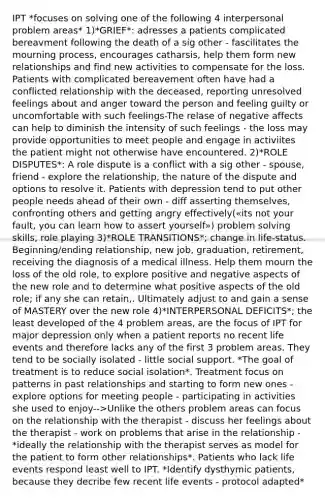 IPT *focuses on solving one of the following 4 interpersonal problem areas* 1)*GRIEF*: adresses a patients complicated bereavment following the death of a sig other - fascilitates the mourning process, encourages catharsis, help them form new relationships and find new activities to compensate for the loss. Patients with complicated bereavement often have had a conflicted relationship with the deceased, reporting unresolved feelings about and anger toward the person and feeling guilty or uncomfortable with such feelings-The relase of negative affects can help to diminish the intensity of such feelings - the loss may provide opportunities to meet people and engage in activiites the patient might not otherwise have encountered. 2)*ROLE DISPUTES*: A role dispute is a conflict with a sig other - spouse, friend - explore the relationship, the nature of the dispute and options to resolve it. Patients with depression tend to put other people needs ahead of their own - diff asserting themselves, confronting others and getting angry effectively(«its not your fault, you can learn how to assert yourself») problem solving skills, role playing 3)*ROLE TRANSITIONS*; change in life-status. Beginning/ending relationship, new job, graduation, retirement, receiving the diagnosis of a medical illness. Help them mourn the loss of the old role, to explore positive and negative aspects of the new role and to determine what positive aspects of the old role; if any she can retain,. Ultimately adjust to and gain a sense of MASTERY over the new role 4)*INTERPERSONAL DEFICITS*; the least developed of the 4 problem areas, are the focus of IPT for major depression only when a patient reports no recent life events and therefore lacks any of the first 3 problem areas. They tend to be socially isolated - little social support. *The goal of treatment is to reduce social isolation*. Treatment focus on patterns in past relationships and starting to form new ones - explore options for meeting people - participating in activities she used to enjoy-->Unlike the others problem areas can focus on the relationship with the therapist - discuss her feelings about the therapist - work on problems that arise in the relationship - *ideally the relationship with the therapist serves as model for the patient to form other relationships*. Patients who lack life events respond least well to IPT. *Identify dysthymic patients, because they decribe few recent life events - protocol adapted*