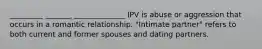 _________ _______ ______________ IPV is abuse or aggression that occurs in a romantic relationship. "Intimate partner" refers to both current and former spouses and dating partners.