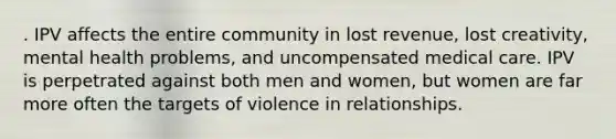 . IPV affects the entire community in lost revenue, lost creativity, mental health problems, and uncompensated medical care. IPV is perpetrated against both men and women, but women are far more often the targets of violence in relationships.