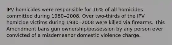 IPV homicides were responsible for 16% of all homicides committed during 1980‒2008. Over two-thirds of the IPV homicide victims during 1980‒2008 were killed via firearms. This Amendment bans gun ownership/possession by any person ever convicted of a misdemeanor domestic violence charge.