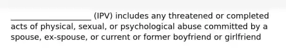 ____________________ (IPV) includes any threatened or completed acts of physical, sexual, or psychological abuse committed by a spouse, ex-spouse, or current or former boyfriend or girlfriend