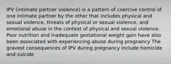 IPV (intimate partner violence) is a pattern of coercive control of one intimate partner by the other that includes physical and sexual violence, threats of physical or sexual violence, and emotional abuse in the context of physical and sexual violence. Poor nutrition and inadequate gestational weight gain have also been associated with experiencing abuse during pregnancy The gravest consequences of IPV during pregnancy include homicide and suicide