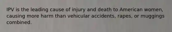 IPV is the leading cause of injury and death to American women, causing more harm than vehicular accidents, rapes, or muggings combined.