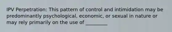 IPV Perpetration: This pattern of control and intimidation may be predominantly psychological, economic, or sexual in nature or may rely primarily on the use of _________