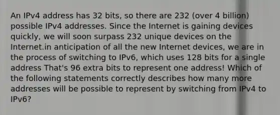 An IPv4 address has 32 bits, so there are 232 (over 4 billion) possible IPv4 addresses. Since the Internet is gaining devices quickly, we will soon surpass 232 unique devices on the Internet.in anticipation of all the new Internet devices, we are in the process of switching to IPv6, which uses 128 bits for a single address That's 96 extra bits to represent one address! Which of the following statements correctly describes how many more addresses will be possible to represent by switching from IPv4 to IPv6?