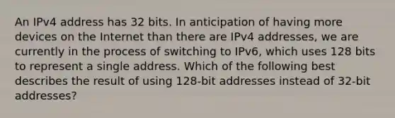 An IPv4 address has 32 bits. In anticipation of having more devices on the Internet than there are IPv4 addresses, we are currently in the process of switching to IPv6, which uses 128 bits to represent a single address. Which of the following best describes the result of using 128-bit addresses instead of 32-bit addresses?