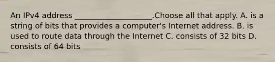 An IPv4 address ____________________.Choose all that apply. A. is a string of bits that provides a computer's Internet address. B. is used to route data through the Internet C. consists of 32 bits D. consists of 64 bits