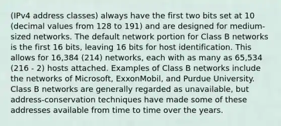 (IPv4 address classes) always have the first two bits set at 10 (decimal values from 128 to 191) and are designed for medium-sized networks. The default network portion for Class B networks is the first 16 bits, leaving 16 bits for host identification. This allows for 16,384 (214) networks, each with as many as 65,534 (216 - 2) hosts attached. Examples of Class B networks include the networks of Microsoft, ExxonMobil, and Purdue University. Class B networks are generally regarded as unavailable, but address-conservation techniques have made some of these addresses available from time to time over the years.