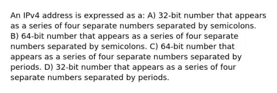 An IPv4 address is expressed as a: A) 32-bit number that appears as a series of four separate numbers separated by semicolons. B) 64-bit number that appears as a series of four separate numbers separated by semicolons. C) 64-bit number that appears as a series of four separate numbers separated by periods. D) 32-bit number that appears as a series of four separate numbers separated by periods.