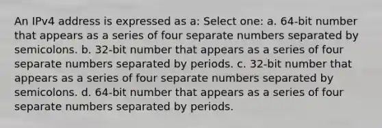 An IPv4 address is expressed as a: Select one: a. 64-bit number that appears as a series of four separate numbers separated by semicolons. b. 32-bit number that appears as a series of four separate numbers separated by periods. c. 32-bit number that appears as a series of four separate numbers separated by semicolons. d. 64-bit number that appears as a series of four separate numbers separated by periods.