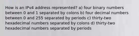 How is an IPv4 address represented? a) four binary numbers between 0 and 1 separated by colons b) four decimal numbers between 0 and 255 separated by periods c) thirty-two hexadecimal numbers separated by colons d) thirty-two hexadecimal numbers separated by periods