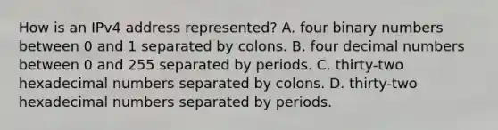 How is an IPv4 address represented? A. four binary numbers between 0 and 1 separated by colons. B. four decimal numbers between 0 and 255 separated by periods. C. thirty-two hexadecimal numbers separated by colons. D. thirty-two hexadecimal numbers separated by periods.