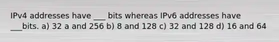 IPv4 addresses have ___ bits whereas IPv6 addresses have ___bits. a) 32 a and 256 b) 8 and 128 c) 32 and 128 d) 16 and 64