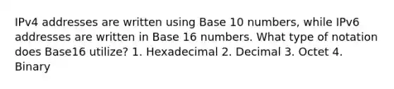 IPv4 addresses are written using Base 10 numbers, while IPv6 addresses are written in Base 16 numbers. What type of notation does Base16 utilize? 1. Hexadecimal 2. Decimal 3. Octet 4. Binary