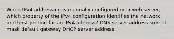 When IPv4 addressing is manually configured on a web server, which property of the IPv4 configuration identifies the network and host portion for an IPv4 address? DNS server address subnet mask default gateway DHCP server address