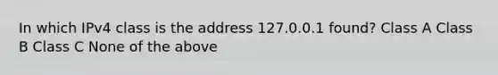 In which IPv4 class is the address 127.0.0.1 found? Class A Class B Class C None of the above