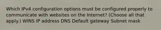 Which IPv4 configuration options must be configured properly to communicate with websites on the Internet? (Choose all that apply.) WINS IP address DNS Default gateway Subnet mask