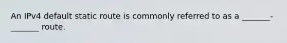 An IPv4 default static route is commonly referred to as a _______-_______ route.