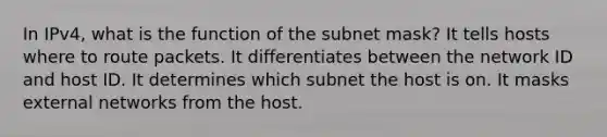 In IPv4, what is the function of the subnet mask? It tells hosts where to route packets. It differentiates between the network ID and host ID. It determines which subnet the host is on. It masks external networks from the host.