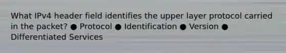 What IPv4 header field identifies the upper layer protocol carried in the packet? ● Protocol ● Identification ● Version ● Differentiated Services