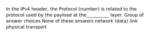 In the IPv4 header, the Protocol (number) is related to the protocol used by the payload at the__________ layer. Group of answer choices None of these answers network (data) link physical transport