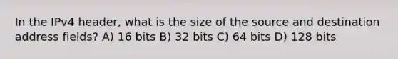 In the IPv4 header, what is the size of the source and destination address fields? A) 16 bits B) 32 bits C) 64 bits D) 128 bits