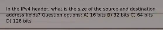 In the IPv4 header, what is the size of the source and destination address fields? Question options: A) 16 bits B) 32 bits C) 64 bits D) 128 bits