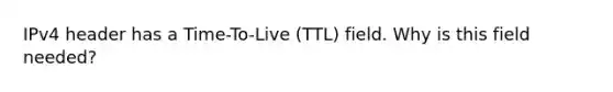 IPv4 header has a Time-To-Live (TTL) field. Why is this field needed?