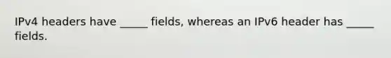 IPv4 headers have _____ fields, whereas an IPv6 header has _____ fields.