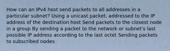 How can an IPv4 host send packets to all addresses in a particular subnet? Using a unicast packet, addressed to the IP address of the destination host Send packets to the closest node in a group By sending a packet to the network or subnet's last possible IP address according to the last octet Sending packets to subscribed nodes