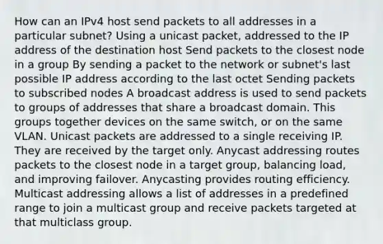 How can an IPv4 host send packets to all addresses in a particular subnet? Using a unicast packet, addressed to the IP address of the destination host Send packets to the closest node in a group By sending a packet to the network or subnet's last possible IP address according to the last octet Sending packets to subscribed nodes A broadcast address is used to send packets to groups of addresses that share a broadcast domain. This groups together devices on the same switch, or on the same VLAN. Unicast packets are addressed to a single receiving IP. They are received by the target only. Anycast addressing routes packets to the closest node in a target group, balancing load, and improving failover. Anycasting provides routing efficiency. Multicast addressing allows a list of addresses in a predefined range to join a multicast group and receive packets targeted at that multiclass group.