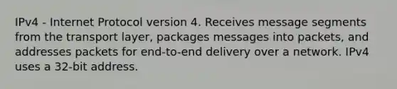 IPv4 - Internet Protocol version 4. Receives message segments from the transport layer, packages messages into packets, and addresses packets for end-to-end delivery over a network. IPv4 uses a 32-bit address.