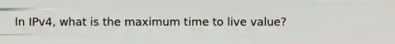 In IPv4, what is the maximum time to live value?