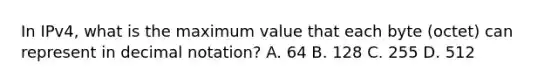 In IPv4, what is the maximum value that each byte (octet) can represent in decimal notation? A. 64 B. 128 C. 255 D. 512