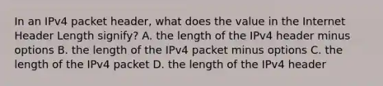 In an IPv4 packet header, what does the value in the Internet Header Length signify? A. the length of the IPv4 header minus options B. the length of the IPv4 packet minus options C. the length of the IPv4 packet D. the length of the IPv4 header