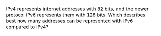 IPv4 represents internet addresses with 32 bits, and the newer protocol IPv6 represents them with 128 bits. Which describes best how many addresses can be represented with IPv6 compared to IPv4?