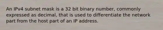 An IPv4 subnet mask is a 32 bit binary number, commonly expressed as decimal, that is used to differentiate the network part from the host part of an IP address.