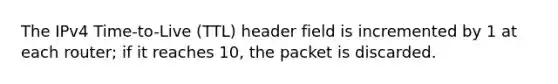 The IPv4 Time-to-Live (TTL) header field is incremented by 1 at each router; if it reaches 10, the packet is discarded.