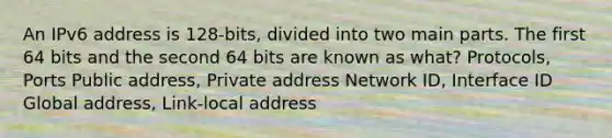 An IPv6 address is 128-bits, divided into two main parts. The first 64 bits and the second 64 bits are known as what? Protocols, Ports Public address, Private address Network ID, Interface ID Global address, Link-local address