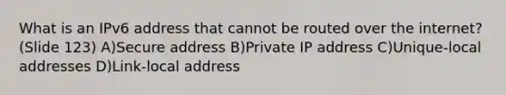 What is an IPv6 address that cannot be routed over the internet? (Slide 123) A)Secure address B)Private IP address C)Unique-local addresses D)Link-local address