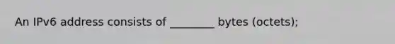 An IPv6 address consists of ________ bytes (octets);