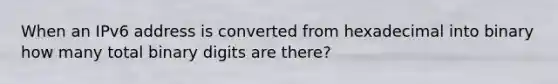 When an IPv6 address is converted from hexadecimal into binary how many total binary digits are there?