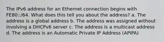 The IPv6 address for an Ethernet connection begins with FE80::/64. What does this tell you about the address? a. The address is a global address b. The address was assigned without involving a DHCPv6 server c. The address is a multicast address d. The address is an Automatic Private IP Address (APIPA)