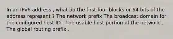 In an IPv6 address , what do the first four blocks or 64 bits of the address represent ? The network prefix The broadcast domain for the configured host ID . The usable host portion of the network . The global routing prefix .