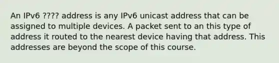 An IPv6 ???? address is any IPv6 unicast address that can be assigned to multiple devices. A packet sent to an this type of address it routed to the nearest device having that address. This addresses are beyond the scope of this course.