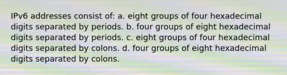 IPv6 addresses consist of: a. eight groups of four hexadecimal digits separated by periods. b. four groups of eight hexadecimal digits separated by periods. c. eight groups of four hexadecimal digits separated by colons. d. four groups of eight hexadecimal digits separated by colons.